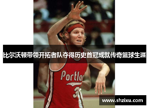 比尔沃顿带领开拓者队夺得历史首冠成就传奇篮球生涯