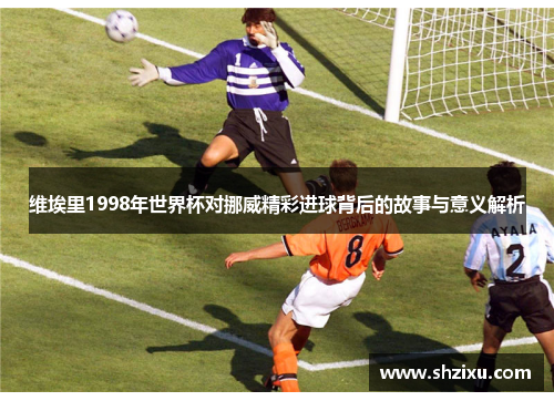 维埃里1998年世界杯对挪威精彩进球背后的故事与意义解析