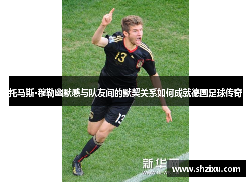 托马斯·穆勒幽默感与队友间的默契关系如何成就德国足球传奇