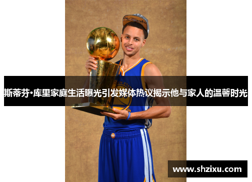 斯蒂芬·库里家庭生活曝光引发媒体热议揭示他与家人的温馨时光