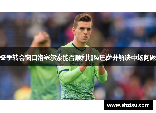 冬季转会窗口洛塞尔索能否顺利加盟巴萨并解决中场问题