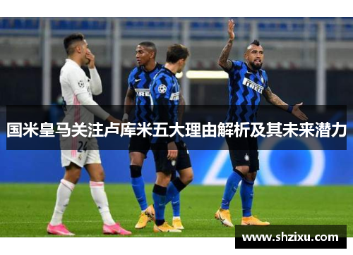 国米皇马关注卢库米五大理由解析及其未来潜力