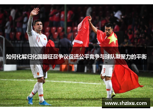 如何化解归化国脚征召争议促进公平竞争与球队凝聚力的平衡