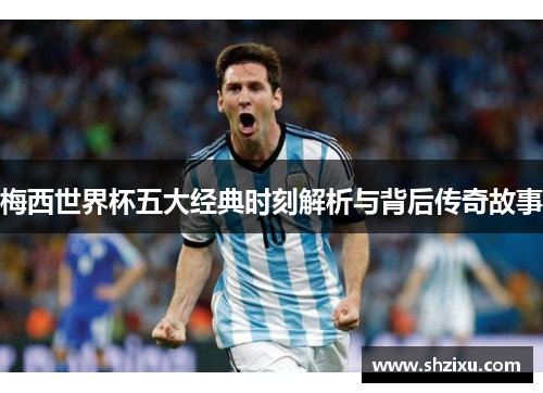 梅西世界杯五大经典时刻解析与背后传奇故事