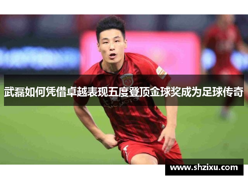 武磊如何凭借卓越表现五度登顶金球奖成为足球传奇