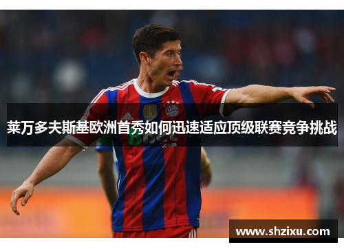 莱万多夫斯基欧洲首秀如何迅速适应顶级联赛竞争挑战 莱万多夫斯基欧洲首秀如何迅速适应顶级联赛竞争挑战