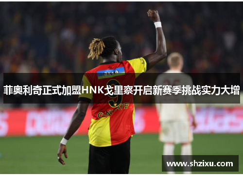 菲奥利奇正式加盟HNK戈里察开启新赛季挑战实力大增 菲奥利奇正式加盟HNK戈里察开启新赛季挑战实力大增