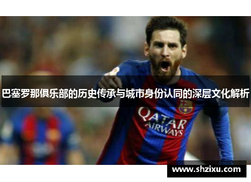 巴塞罗那俱乐部的历史传承与城市身份认同的深层文化解析 巴塞罗那俱乐部的历史传承与城市身份认同的深层文化解析